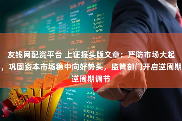 友钱网配资平台 上证报头版文章：严防市场大起大落，巩固资本市场稳中向好势头，监管部门开启逆周期调节