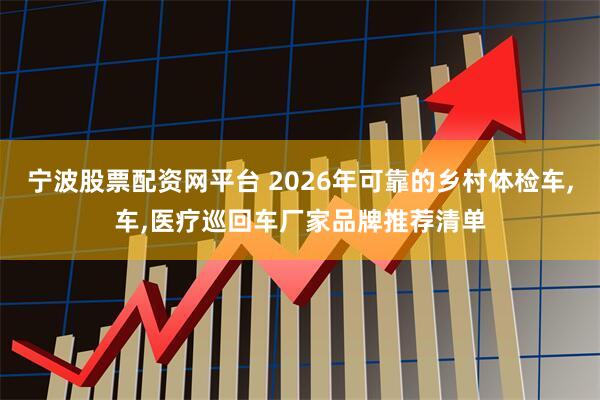 宁波股票配资网平台 2026年可靠的乡村体检车,车,医疗巡回车厂家品牌推荐清单
